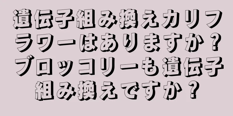 遺伝子組み換えカリフラワーはありますか？ブロッコリーも遺伝子組み換えですか？