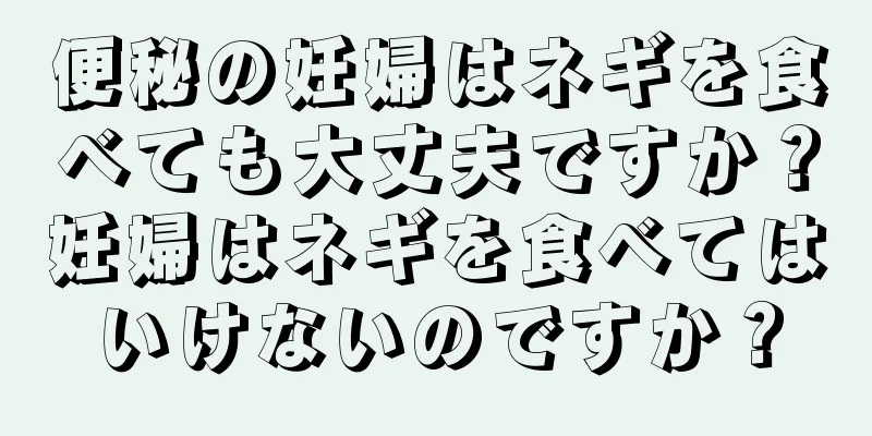 便秘の妊婦はネギを食べても大丈夫ですか？妊婦はネギを食べてはいけないのですか？