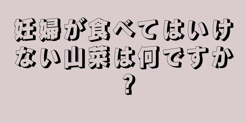 妊婦が食べてはいけない山菜は何ですか？