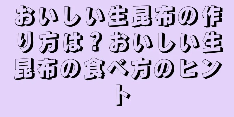 おいしい生昆布の作り方は？おいしい生昆布の食べ方のヒント