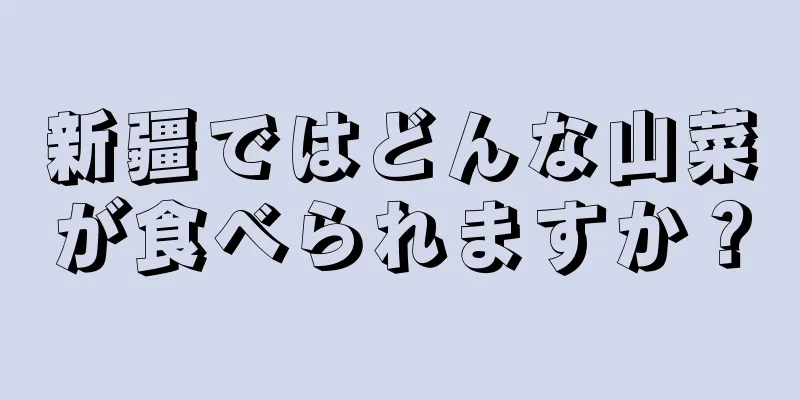 新疆ではどんな山菜が食べられますか？