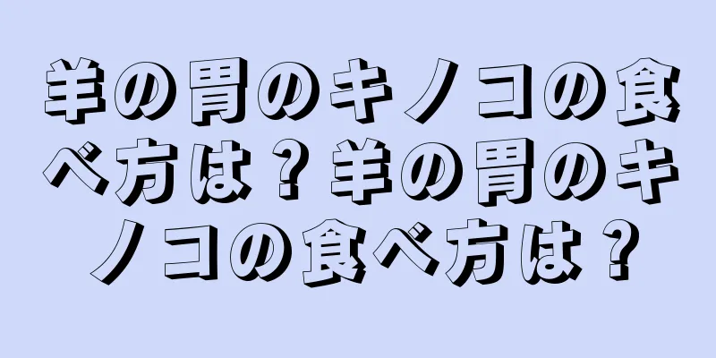 羊の胃のキノコの食べ方は？羊の胃のキノコの食べ方は？