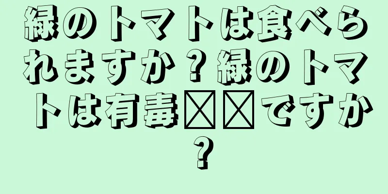 緑のトマトは食べられますか？緑のトマトは有毒​​ですか？