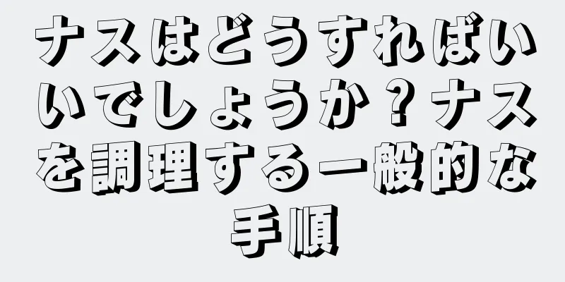 ナスはどうすればいいでしょうか？ナスを調理する一般的な手順