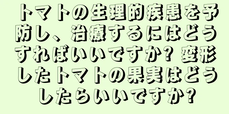 トマトの生理的疾患を予防し、治療するにはどうすればいいですか? 変形したトマトの果実はどうしたらいいですか?
