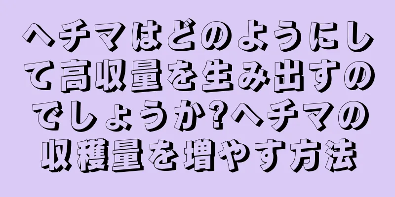 ヘチマはどのようにして高収量を生み出すのでしょうか?ヘチマの収穫量を増やす方法