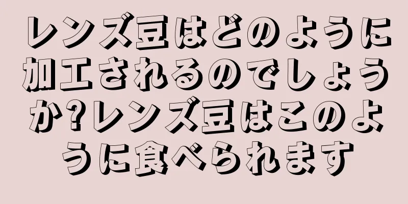 レンズ豆はどのように加工されるのでしょうか?レンズ豆はこのように食べられます