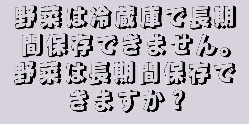 野菜は冷蔵庫で長期間保存できません。野菜は長期間保存できますか？