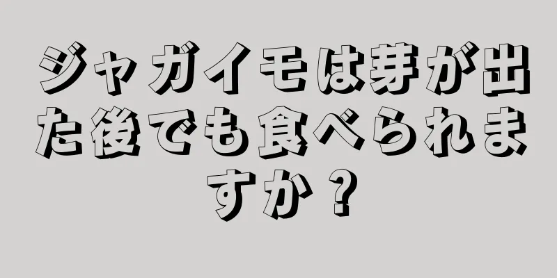 ジャガイモは芽が出た後でも食べられますか？