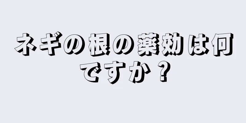 ネギの根の薬効は何ですか？
