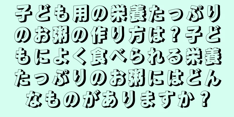 子ども用の栄養たっぷりのお粥の作り方は？子どもによく食べられる栄養たっぷりのお粥にはどんなものがありますか？