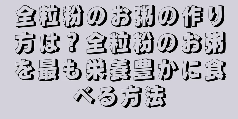 全粒粉のお粥の作り方は？全粒粉のお粥を最も栄養豊かに食べる方法