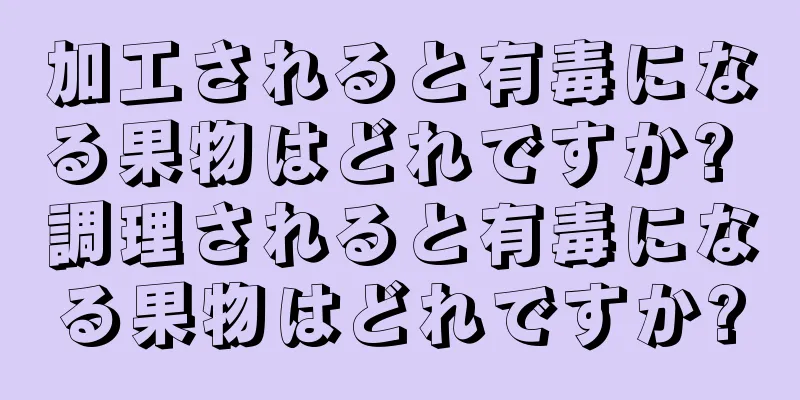 加工されると有毒になる果物はどれですか? 調理されると有毒になる果物はどれですか?