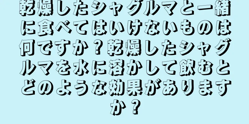 乾燥したシャグルマと一緒に食べてはいけないものは何ですか？乾燥したシャグルマを水に溶かして飲むとどのような効果がありますか？