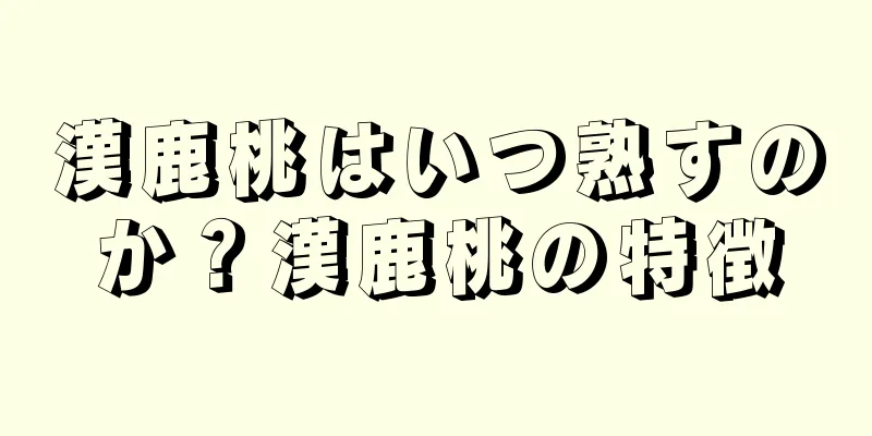 漢鹿桃はいつ熟すのか？漢鹿桃の特徴