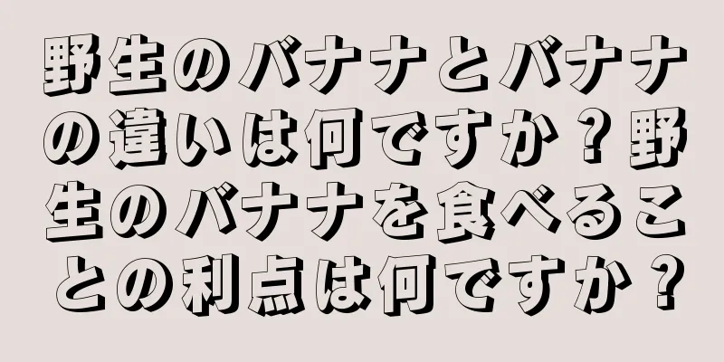 野生のバナナとバナナの違いは何ですか？野生のバナナを食べることの利点は何ですか？