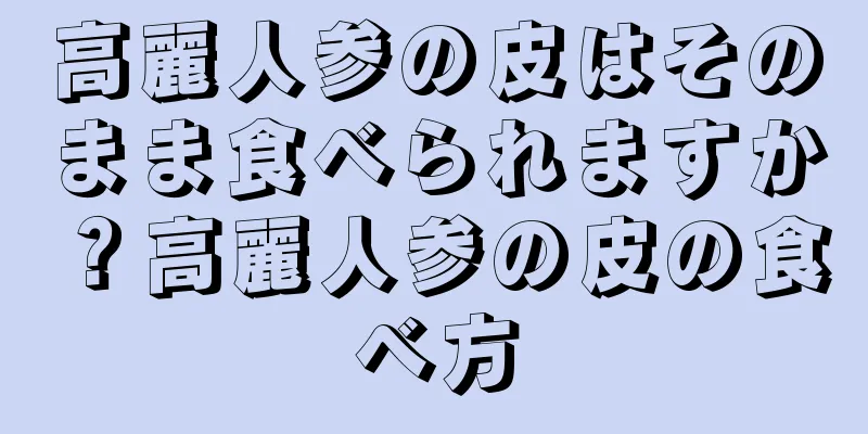 高麗人参の皮はそのまま食べられますか？高麗人参の皮の食べ方