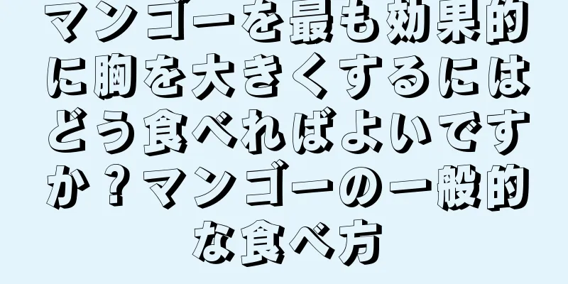 マンゴーを最も効果的に胸を大きくするにはどう食べればよいですか？マンゴーの一般的な食べ方