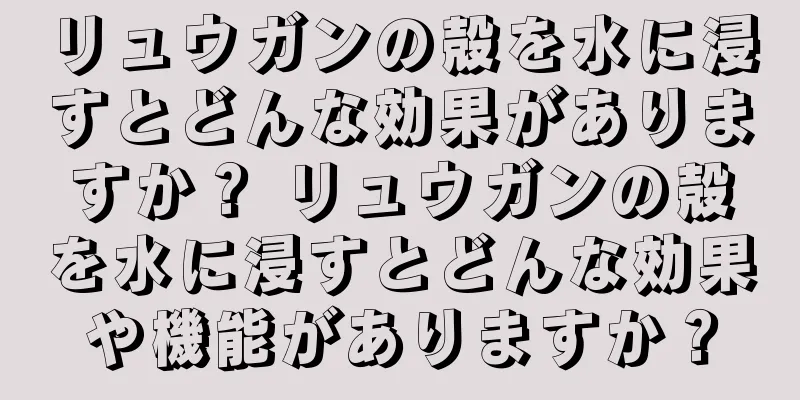リュウガンの殻を水に浸すとどんな効果がありますか？ リュウガンの殻を水に浸すとどんな効果や機能がありますか？