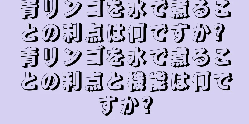 青リンゴを水で煮ることの利点は何ですか? 青リンゴを水で煮ることの利点と機能は何ですか?