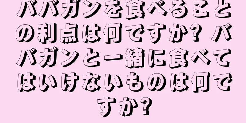 ババガンを食べることの利点は何ですか? ババガンと一緒に食べてはいけないものは何ですか?