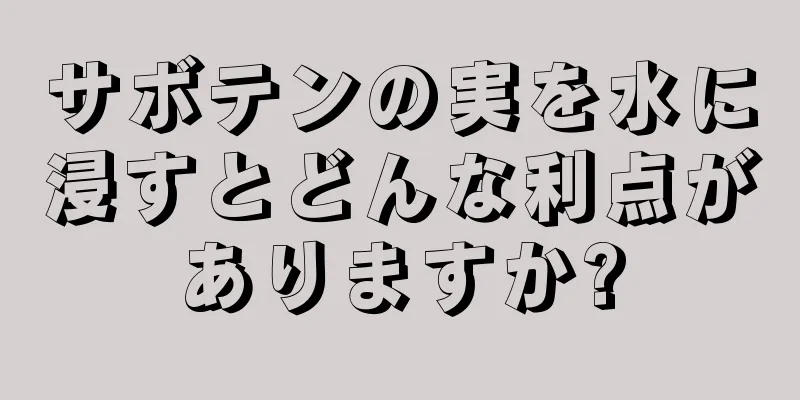 サボテンの実を水に浸すとどんな利点がありますか?