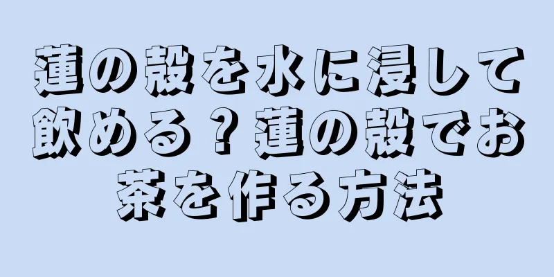 蓮の殻を水に浸して飲める？蓮の殻でお茶を作る方法
