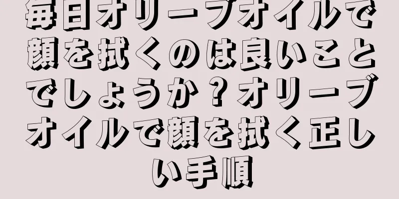 毎日オリーブオイルで顔を拭くのは良いことでしょうか？オリーブオイルで顔を拭く正しい手順