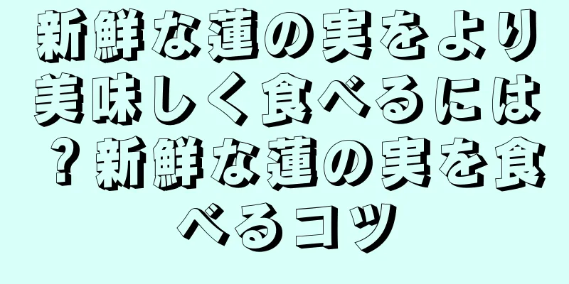 新鮮な蓮の実をより美味しく食べるには？新鮮な蓮の実を食べるコツ