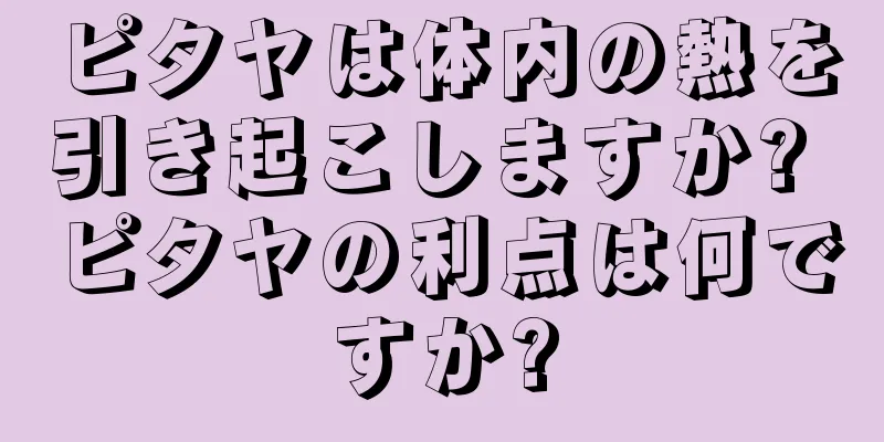 ピタヤは体内の熱を引き起こしますか? ピタヤの利点は何ですか?