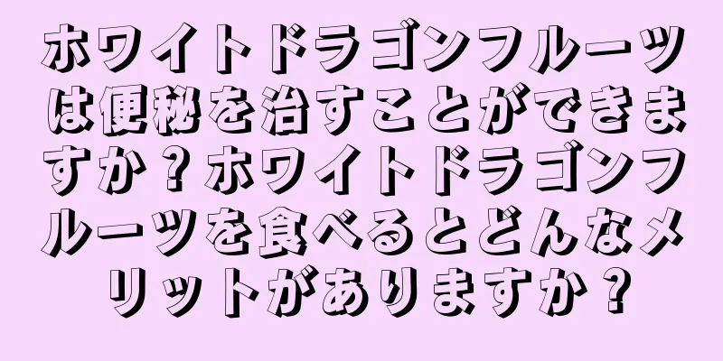 ホワイトドラゴンフルーツは便秘を治すことができますか？ホワイトドラゴンフルーツを食べるとどんなメリットがありますか？