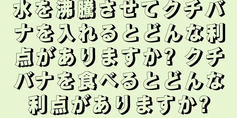 水を沸騰させてクチバナを入れるとどんな利点がありますか? クチバナを食べるとどんな利点がありますか?
