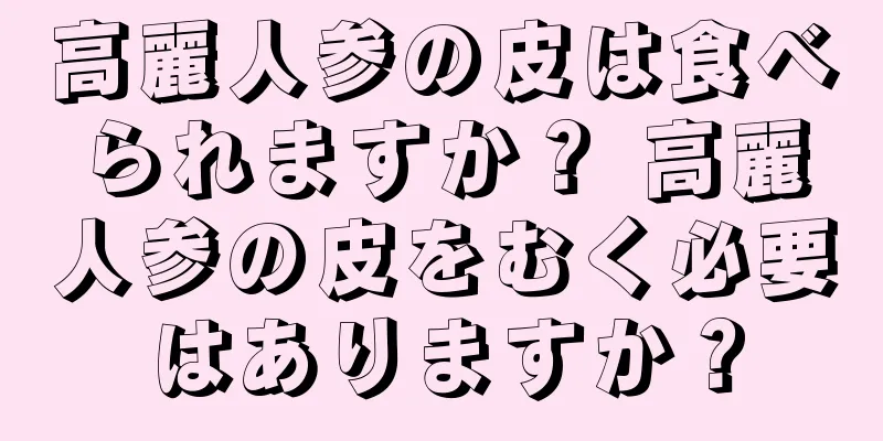 高麗人参の皮は食べられますか？ 高麗人参の皮をむく必要はありますか？