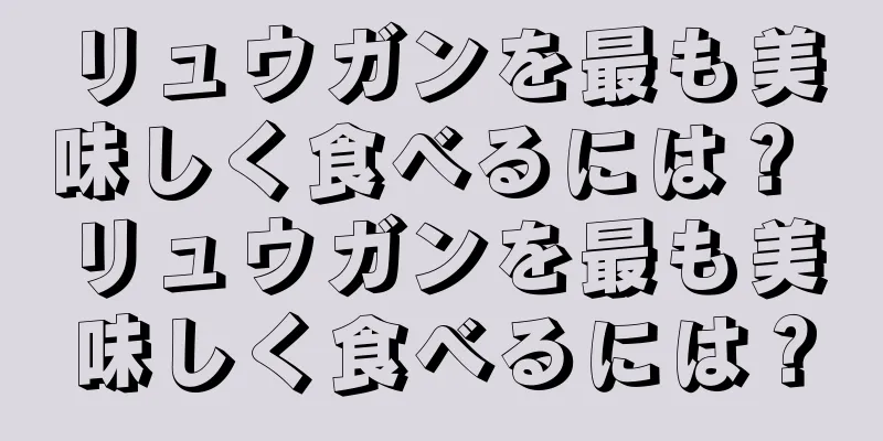 リュウガンを最も美味しく食べるには？ リュウガンを最も美味しく食べるには？