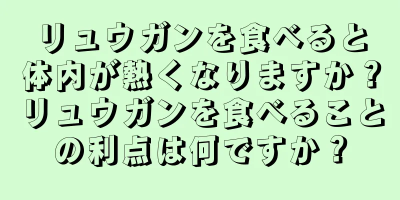 リュウガンを食べると体内が熱くなりますか？リュウガンを食べることの利点は何ですか？