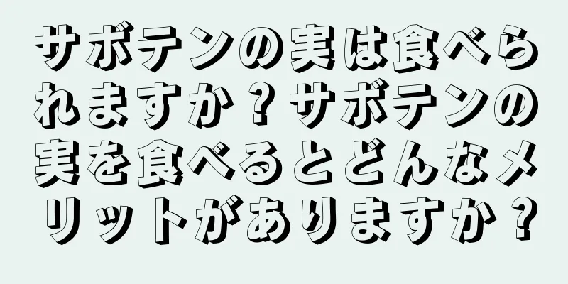 サボテンの実は食べられますか？サボテンの実を食べるとどんなメリットがありますか？