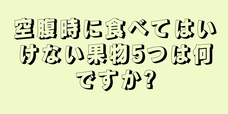 空腹時に食べてはいけない果物5つは何ですか?