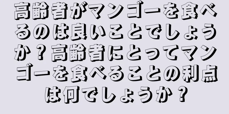 高齢者がマンゴーを食べるのは良いことでしょうか？高齢者にとってマンゴーを食べることの利点は何でしょうか？