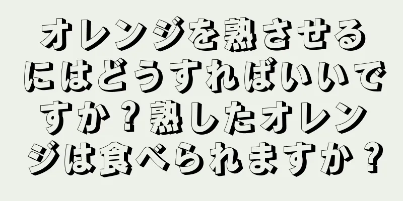 オレンジを熟させるにはどうすればいいですか？熟したオレンジは食べられますか？