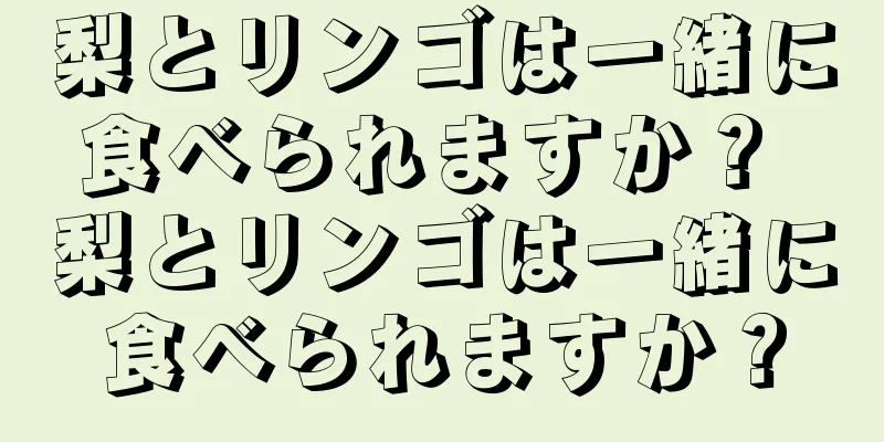 梨とリンゴは一緒に食べられますか？ 梨とリンゴは一緒に食べられますか？