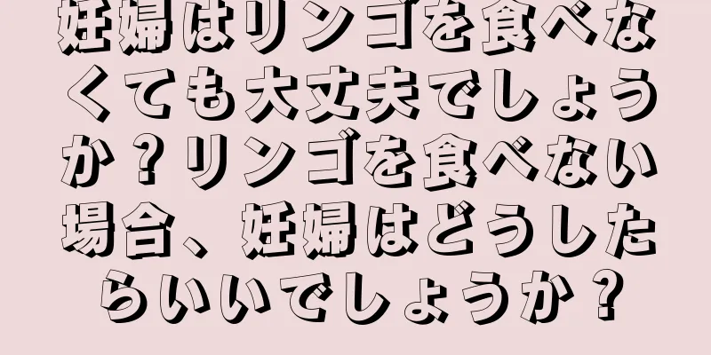 妊婦はリンゴを食べなくても大丈夫でしょうか？リンゴを食べない場合、妊婦はどうしたらいいでしょうか？