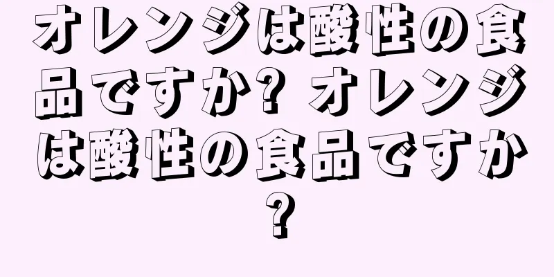 オレンジは酸性の食品ですか? オレンジは酸性の食品ですか?