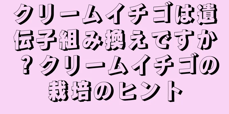 クリームイチゴは遺伝子組み換えですか？クリームイチゴの栽培のヒント
