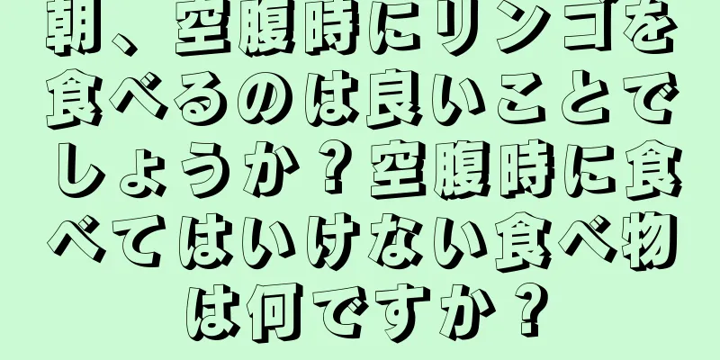 朝、空腹時にリンゴを食べるのは良いことでしょうか？空腹時に食べてはいけない食べ物は何ですか？