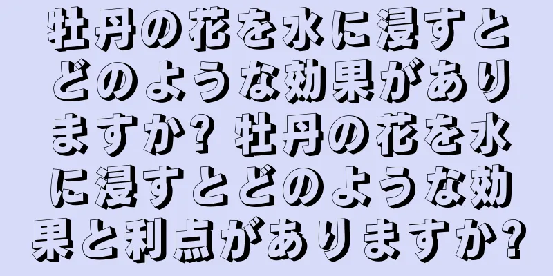 牡丹の花を水に浸すとどのような効果がありますか? 牡丹の花を水に浸すとどのような効果と利点がありますか?
