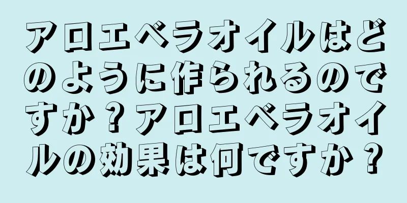 アロエベラオイルはどのように作られるのですか？アロエベラオイルの効果は何ですか？