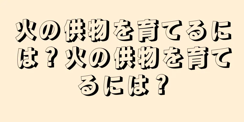 火の供物を育てるには？火の供物を育てるには？