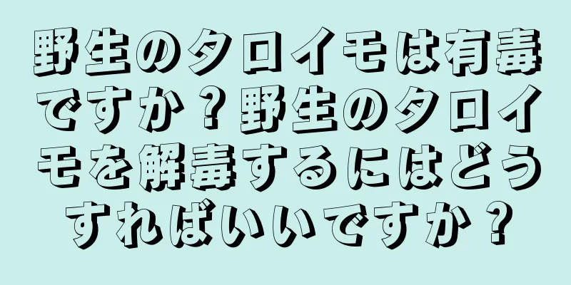野生のタロイモは有毒ですか？野生のタロイモを解毒するにはどうすればいいですか？