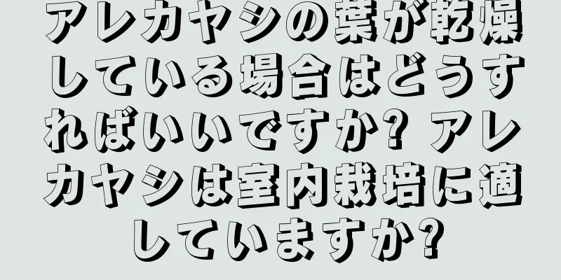 アレカヤシの葉が乾燥している場合はどうすればいいですか? アレカヤシは室内栽培に適していますか?