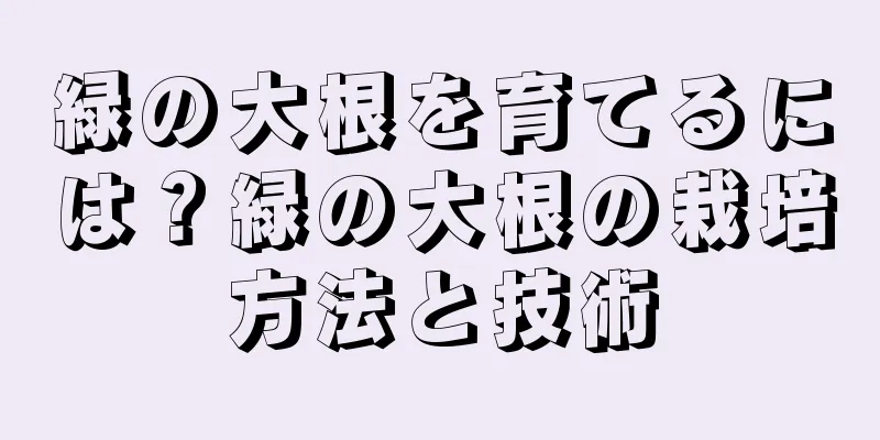 緑の大根を育てるには？緑の大根の栽培方法と技術